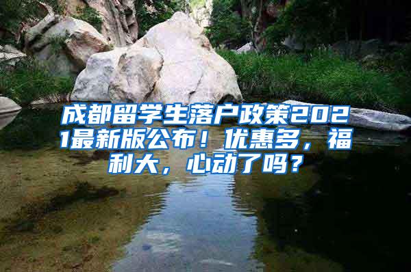 成都留学生落户政策2021最新版公布！优惠多，福利大，心动了吗？