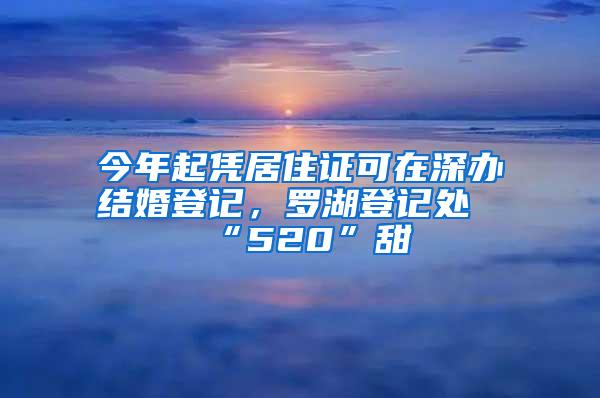 今年起凭居住证可在深办结婚登记，罗湖登记处“520”甜齁