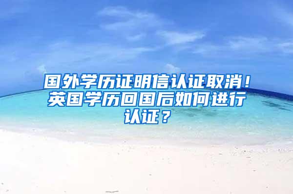 国外学历证明信认证取消！英国学历回国后如何进行认证？