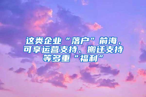 这类企业“落户”前海，可享运营支持、搬迁支持等多重“福利”