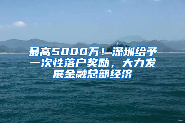 最高5000万！深圳给予一次性落户奖励，大力发展金融总部经济