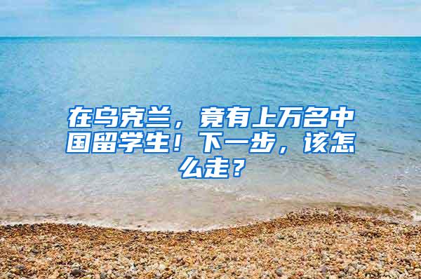 在乌克兰，竟有上万名中国留学生！下一步，该怎么走？