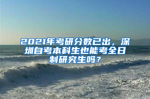 2021年考研分数已出，深圳自考本科生也能考全日制研究生吗？