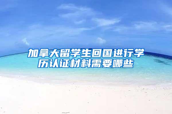 加拿大留学生回国进行学历认证材料需要哪些