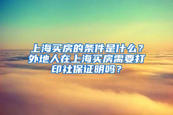 上海买房的条件是什么？外地人在上海买房需要打印社保证明吗？