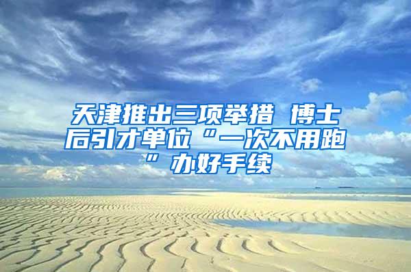 天津推出三项举措 博士后引才单位“一次不用跑”办好手续