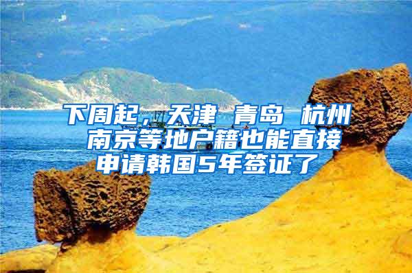 下周起，天津 青岛 杭州 南京等地户籍也能直接申请韩国5年签证了