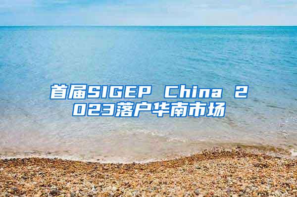 首届SIGEP China 2023落户华南市场