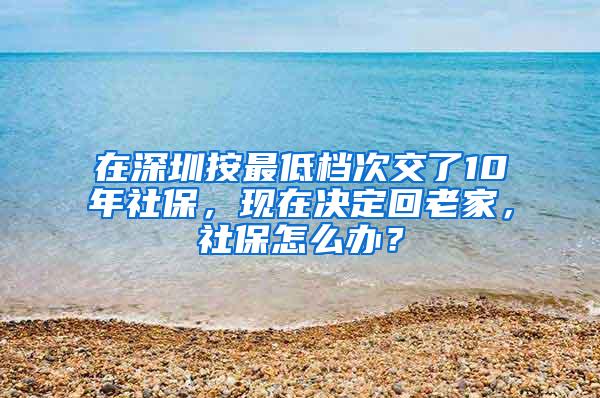 在深圳按最低档次交了10年社保，现在决定回老家，社保怎么办？