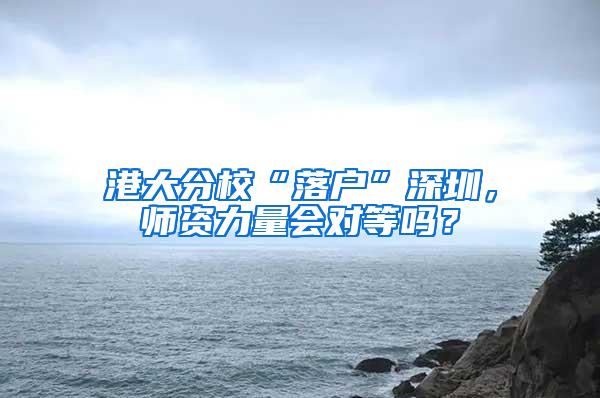 港大分校“落户”深圳，师资力量会对等吗？