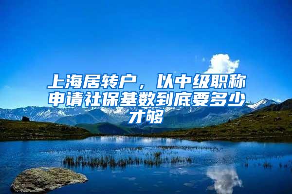 上海居转户，以中级职称申请社保基数到底要多少才够