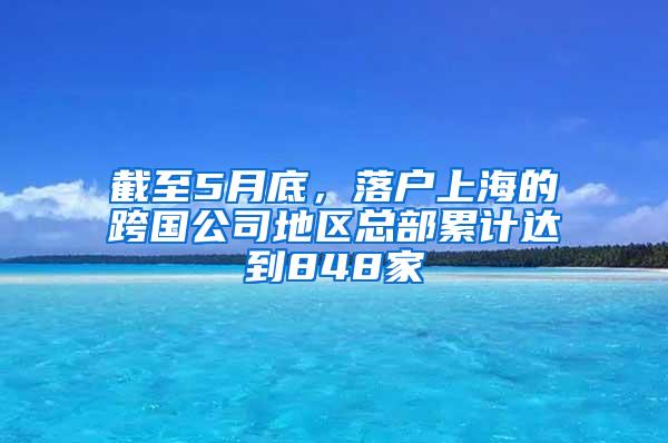 截至5月底，落户上海的跨国公司地区总部累计达到848家