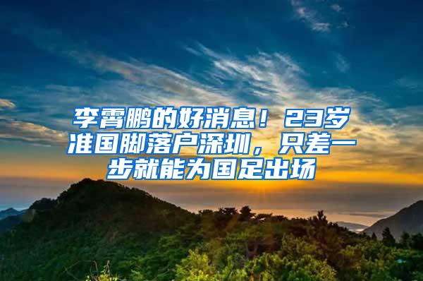 李霄鹏的好消息！23岁准国脚落户深圳，只差一步就能为国足出场