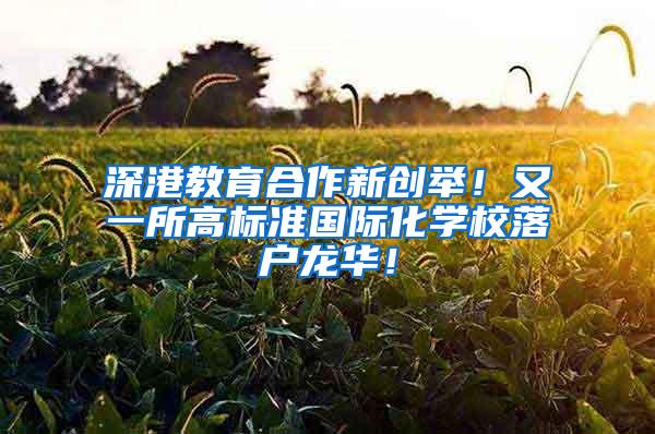 深港教育合作新创举！又一所高标准国际化学校落户龙华！