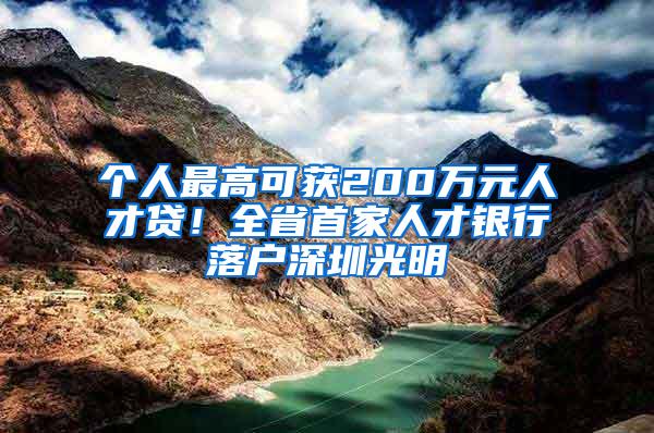 个人最高可获200万元人才贷！全省首家人才银行落户深圳光明