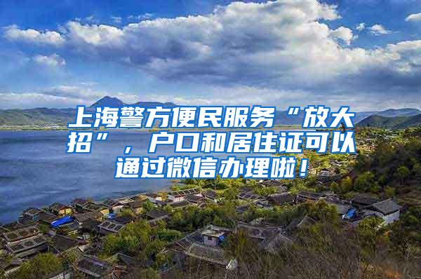 上海警方便民服务“放大招”，户口和居住证可以通过微信办理啦！