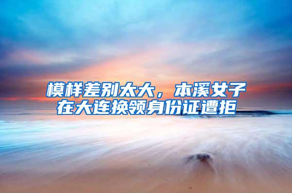 模样差别太大，本溪女子在大连换领身份证遭拒