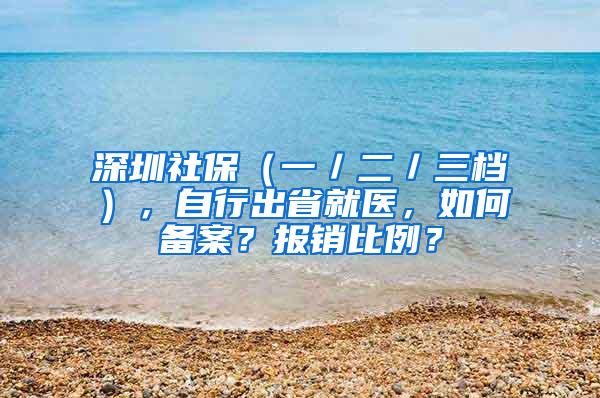 深圳社保（一／二／三档），自行出省就医，如何备案？报销比例？