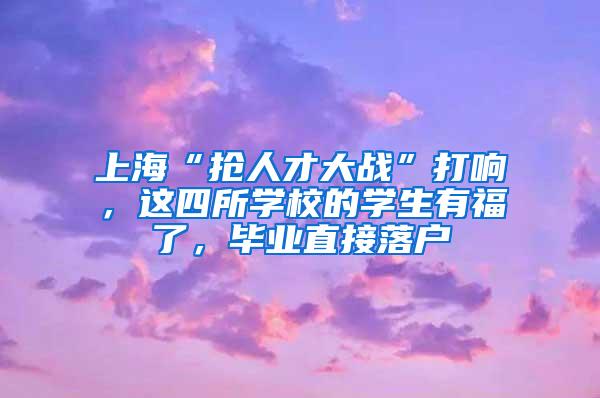 上海“抢人才大战”打响，这四所学校的学生有福了，毕业直接落户