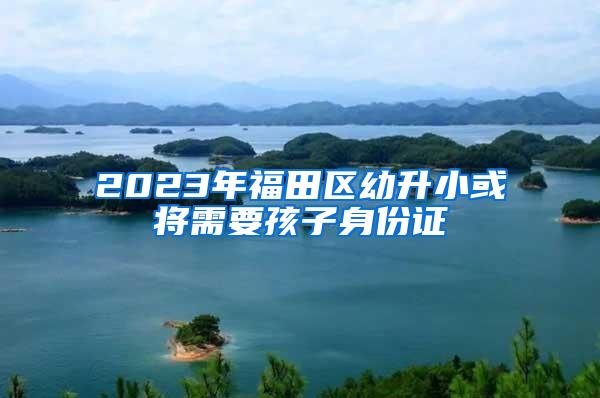 2023年福田区幼升小或将需要孩子身份证