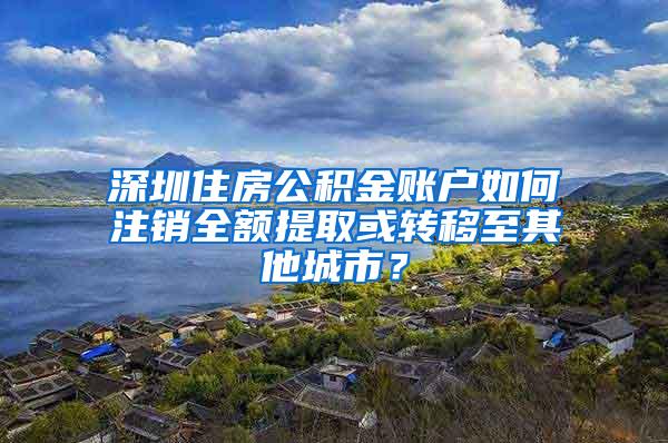 深圳住房公积金账户如何注销全额提取或转移至其他城市？