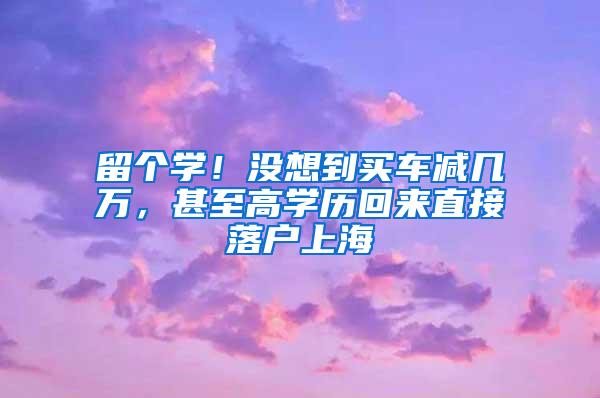 留个学！没想到买车减几万，甚至高学历回来直接落户上海