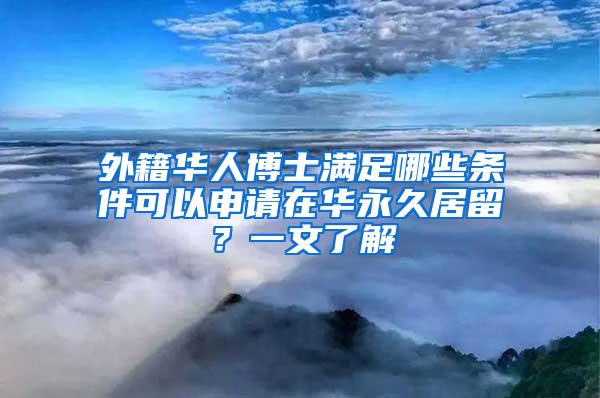 外籍华人博士满足哪些条件可以申请在华永久居留？一文了解