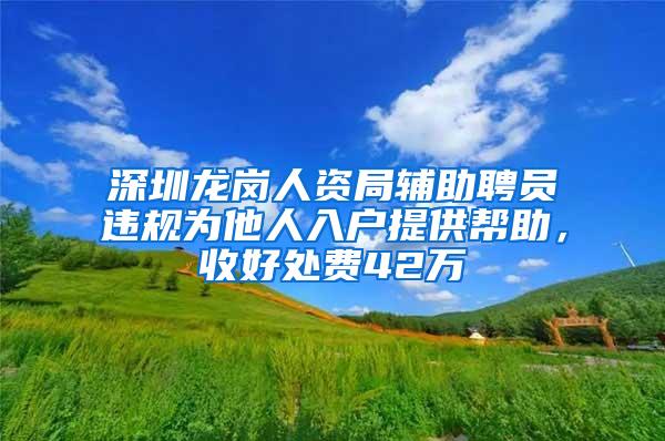 深圳龙岗人资局辅助聘员违规为他人入户提供帮助，收好处费42万