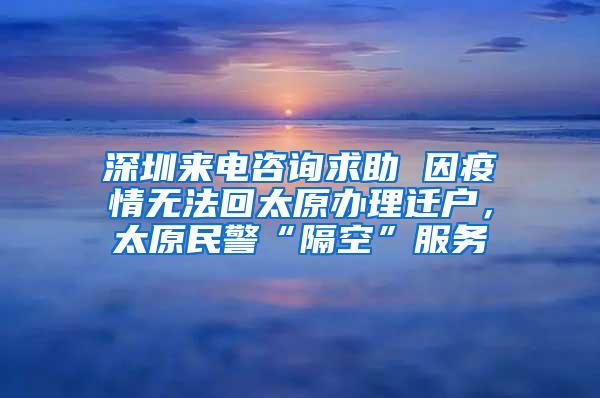深圳来电咨询求助 因疫情无法回太原办理迁户，太原民警“隔空”服务