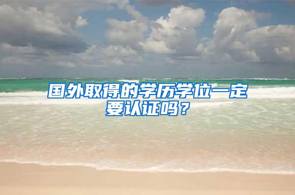 国外取得的学历学位一定要认证吗？