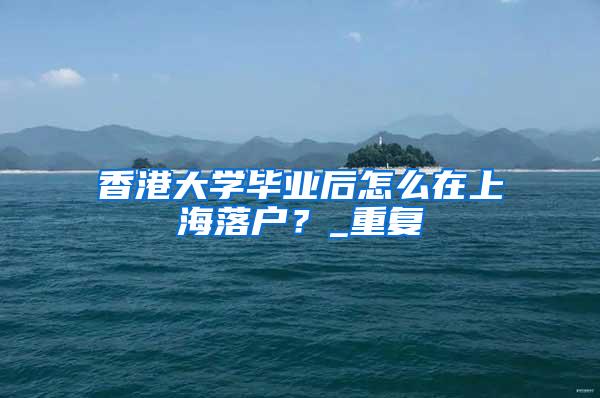 香港大学毕业后怎么在上海落户？_重复