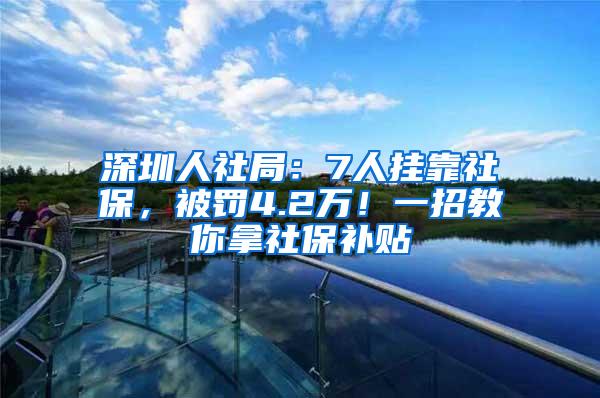 深圳人社局：7人挂靠社保，被罚4.2万！一招教你拿社保补贴