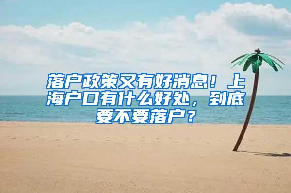 落户政策又有好消息！上海户口有什么好处，到底要不要落户？