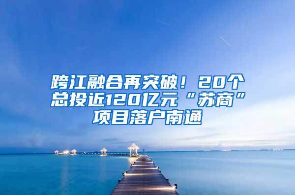 跨江融合再突破！20个总投近120亿元“苏商”项目落户南通