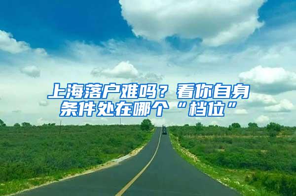 上海落户难吗？看你自身条件处在哪个“档位”