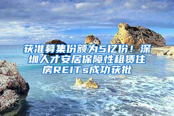 获准募集份额为5亿份！深圳人才安居保障性租赁住房REITs成功获批