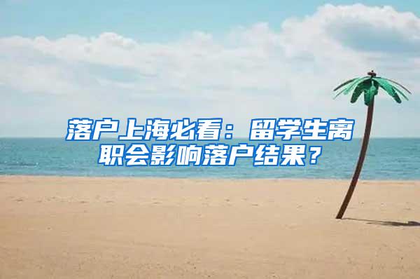 落户上海必看：留学生离职会影响落户结果？