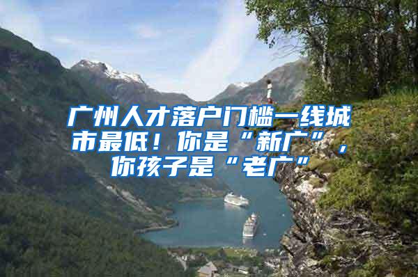 广州人才落户门槛一线城市最低！你是“新广”，你孩子是“老广”