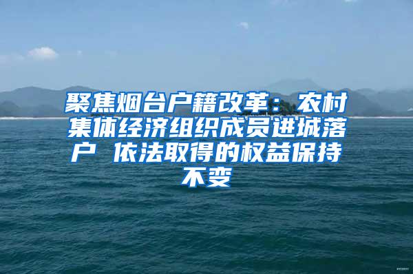 聚焦烟台户籍改革：农村集体经济组织成员进城落户 依法取得的权益保持不变