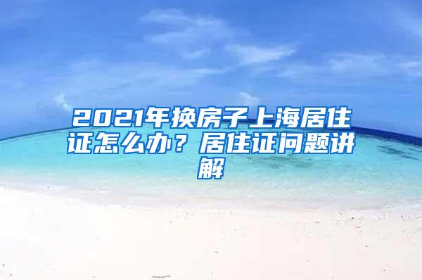 2021年换房子上海居住证怎么办？居住证问题讲解