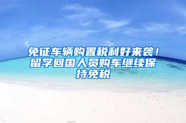 免征车辆购置税利好来袭！留学回国人员购车继续保持免税