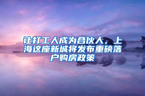 让打工人成为合伙人，上海这座新城将发布重磅落户购房政策