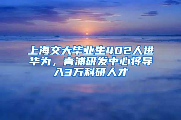 上海交大毕业生402人进华为，青浦研发中心将导入3万科研人才