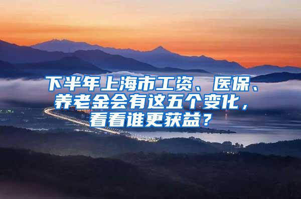 下半年上海市工资、医保、养老金会有这五个变化，看看谁更获益？