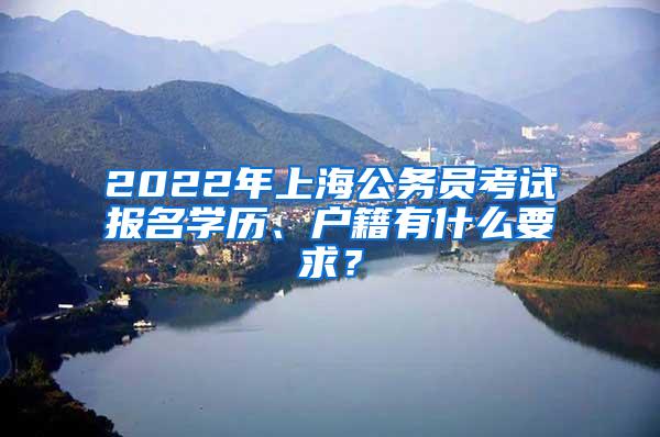 2022年上海公务员考试报名学历、户籍有什么要求？