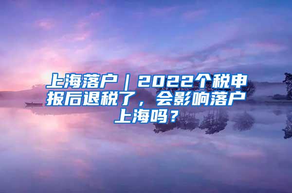 上海落户｜2022个税申报后退税了，会影响落户上海吗？