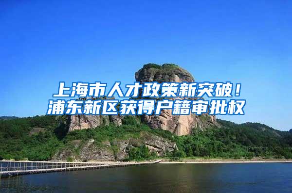 上海市人才政策新突破！浦东新区获得户籍审批权