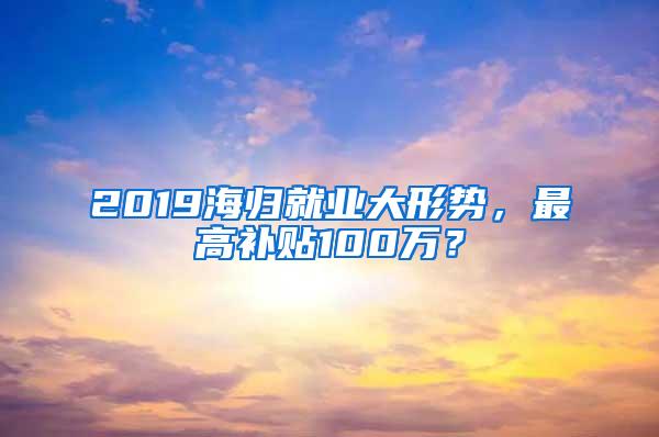 2019海归就业大形势，最高补贴100万？