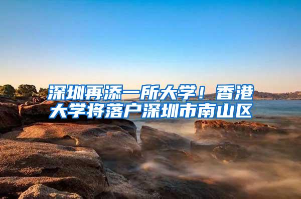 深圳再添一所大学！香港大学将落户深圳市南山区