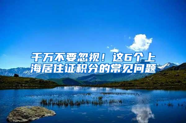千万不要忽视！这6个上海居住证积分的常见问题